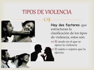 
Hay dos factores que
estructuran la
clasificación de los tipos
de violencia, estos son:
 El modo en el que se
ejerce la violencia
 El sujeto o sujetos que la
ejercen.
TIPOS DE VIOLENCIA
 