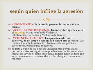 
 AUTOINFLIGIDA: Es la propia persona la que se daña a sí
misma.
 VIOLENCIA INTERPERSONAL: Un individuo agrede a otro (
el bullying, Maltrato infantil, Violencia
intrafamiliar/domestica y Violencia de Genero).
 . VIOLENCIA COLECTIVA: La agresión es de carácter
colectivo, de un grupo o comunidad contra otro colectivo. Las
motivaciones de la violencia colectiva suele ser políticas,
económicas, o ideológico-religiosas.
 Se trata de uno de los tipos de violencia más perjudiciales,
porque sus efectos negativos se pueden hacer notar en muchas
facetas de la vida y, como involucra a mucha gente, es fácil que
vaya degenerando hasta conducir a heridos y en ocasiones a
muertos
según quién inflige la agresión
 