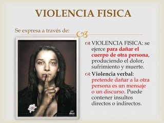 
Se expresa a través de:
 VIOLENCIA FISICA: se
ejerce para dañar el
cuerpo de otra persona,
produciendo el dolor,
sufrimiento y muerte.
 Violencia verbal:
pretende dañar a la otra
persona es un mensaje
o un discurso. Puede
contener insultos
directos o indirectos.
VIOLENCIA FISICA
 