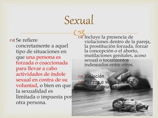 
Sexual
 Incluye la presencia de
violaciones dentro de la pareja,
la prostitución forzada, forzar
la concepción o el aborto,
mutilaciones genitales, acoso
sexual o tocamientos
indeseados entre otros.
 Violación
 Forzar a ver o presenciar
actos sexuales.
 Se refiere
concretamente a aquel
tipo de situaciones en
que una persona es
forzada o coaccionada
para llevar a cabo
actividades de índole
sexual en contra de su
voluntad, o bien en que
la sexualidad es
limitada o impuesta por
otra persona.
 