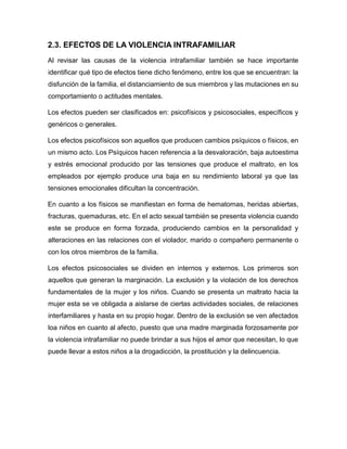 2.3. EFECTOS DE LA VIOLENCIA INTRAFAMILIAR
Al revisar las causas de la violencia intrafamiliar también se hace importante
identificar qué tipo de efectos tiene dicho fenómeno, entre los que se encuentran: la
disfunción de la familia, el distanciamiento de sus miembros y las mutaciones en su
comportamiento o actitudes mentales.
Los efectos pueden ser clasificados en: psicofísicos y psicosociales, específicos y
genéricos o generales.
Los efectos psicofísicos son aquellos que producen cambios psíquicos o físicos, en
un mismo acto. Los Psíquicos hacen referencia a la desvaloración, baja autoestima
y estrés emocional producido por las tensiones que produce el maltrato, en los
empleados por ejemplo produce una baja en su rendimiento laboral ya que las
tensiones emocionales dificultan la concentración.
En cuanto a los físicos se manifiestan en forma de hematomas, heridas abiertas,
fracturas, quemaduras, etc. En el acto sexual también se presenta violencia cuando
este se produce en forma forzada, produciendo cambios en la personalidad y
alteraciones en las relaciones con el violador, marido o compañero permanente o
con los otros miembros de la familia.
Los efectos psicosociales se dividen en internos y externos. Los primeros son
aquellos que generan la marginación. La exclusión y la violación de los derechos
fundamentales de la mujer y los niños. Cuando se presenta un maltrato hacia la
mujer esta se ve obligada a aislarse de ciertas actividades sociales, de relaciones
interfamiliares y hasta en su propio hogar. Dentro de la exclusión se ven afectados
loa niños en cuanto al afecto, puesto que una madre marginada forzosamente por
la violencia intrafamiliar no puede brindar a sus hijos el amor que necesitan, lo que
puede llevar a estos niños a la drogadicción, la prostitución y la delincuencia.
 
