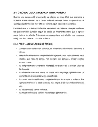 2.4. CIRCULO DE LA VIOLENCIA INTRAFAMILIAR
Cuando una pareja está empezando su relación es muy difícil que aparezca la
violencia. Cada miembro de la pareja muestra su mejor faceta. La posibilidad de
que la pareja termine es muy alta si ocurriera algún episodio de violencia.
La dinámica de la violencia intrafamiliar existe como un ciclo que pasa por tres fases,
las que difieren en duración según los casos. Es importante aclarar que el agresor
no se detiene por sí solo. Si la pareja permanece junto a él, el ciclo va a comenzar
una y otra vez, cada vez con más violencia.
2.4.1. FASE 1. ACUMULACIÓN DE TENSION
• A medida que la relación continúa, se incrementa la demanda así como el
stress.
• Hay un incremento del comportamiento agresivo, más habitualmente hacia
objetos que hacia la pareja. Por ejemplo, dar portazos, arrojar objetos,
romper cosas.
• El comportamiento violento es reforzado por el alivio de la tensión luego de
la violencia.
• La violencia se mueve desde las cosas hacia la pareja y puede haber un
aumento del abuso verbal y del abuso físico.
• La pareja intenta modificar su comportamiento a fin de evitar la violencia. Por
ejemplo: mantener la casa cada vez más limpia, a los hijos más silenciosos,
etc.
• El abuso físico y verbal continúa.
• La mujer comienza a sentirse responsable por el abuso.
 