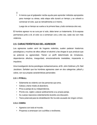 • A menos que el golpeador reciba ayuda para aprender métodos apropiados
para manejar su stress, esta etapa sólo durará un tiempo y se volverá a
comenzar el ciclo, que se retroalimenta a sí mismo.
Luego de un tiempo se vuelva a la primera fase y todo comienza otra vez.
El hombre agresor no se cura por sí solo, debe tener un tratamiento. Si la esposa
permanece junto a él, el ciclo va a comenzar una y otra vez, cada vez con más
violencia.
2.5. CARACTERÍSTICAS DEL AGRESOR
Los agresores suelen venir de hogares violentos, suelen padecer trastornos
psicológicos y muchos de ellos utilizan el alcohol y las drogas lo que produce que
se potencie su agresividad. Tienen un perfil determinado de inmadurez,
dependencia afectiva, inseguridad, emocionalmente inestables, impaciente e
impulsivo.
Una investigación de los psicólogos norteamericanos, el Dr. John Gottman y Dr. Neil
Jacobson. Señalan que los hombres agresores caen en dos categorías: pitbull y
cobra, con sus propias características personales:
2.5.1. PITBULL
• Solamente es violento con las personas que ama.
• Celoso y tiene miedo al abandono.
• Priva a pareja de su independencia.
• Pronto ora, vigilar y atacar públicamente a su propia pareja.
• Su cuerpo reacciona violentamente durante una discusión.
• Tiene potencial para la rehabilitación No ha sido acusado de ningún crimen.
2.5.2. COBRA
• Agresivo con todo el mundo.
• Propenso a amenazar con cuchillos o revólveres.
 