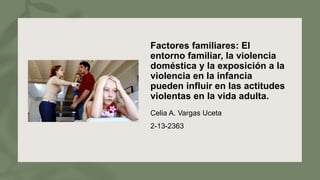 Factores familiares: El
entorno familiar, la violencia
doméstica y la exposición a la
violencia en la infancia
pueden influir en las actitudes
violentas en la vida adulta.
Celia A. Vargas Uceta
2-13-2363
 