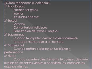 ¿Cómo reconocer la violencia?
1° Psicológica:
Pueden ser gritos
Insultos
Actitudes hirientes
2° Sexual
Miradas
Comentarios maliciosos
Penetración del pene u objetos
3° Económica
Cuando te impiden crecer profesionalmente
Te pagan menos que a un hombre
4° Patrimonial
Cuando dañan o destruyen tus bienes y
pertenencias
5° Física
Cuando agraden directamente tu cuerpo, dejando
huellas en las partes visibles o no visibles, así como en los
órganos internos.
 