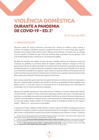 3
Violência doméstica
durante a pandemia
de Covid-19 – ed. 21
1. Apresentação
Diferentes países do mundo verificaram crescimento dos números de violência contra meninas e
mulheres, em especial a doméstica, durante a pandemia de Covid-19, tal como França, Itália, Espanha,
Portugal, China, Estados Unidos, dentre outros. Mensurar essa violência, no entanto, tem se colocado
como um desafio na medida em que muitas das mulheres estão confinadas com seu agressor e tem
enorme dificuldade de fazer a denúncia em um equipamento público.
Na Itália, por exemplo, que adotou no início de março medidas rigorosas de isolamento social para
contenção da pandemia, os primeiros dados de registros policiais indicavam redução de 43% nas
denúncias/ocorrências de violência doméstica. Em razão do início do isolamento e da ausência de medidas
tomadas pelo governo, muitas mulheres não conseguiam realizar a denúncia por não poderem sair de casa
e por medo da proximidade de seu agressor. Assim, embora os casos de violência continuassem a ocorrer
e de forma ainda mais profunda em função da maior convivência com o agressor, eles não estavam sendo
denunciados pelas limitações impostas pelo regime de quarentena.
Após maciças campanhas governamentais e não-governamentais as mulheres se sentiram encorajadas a
denunciar. Segundo dados divulgados pela Ministra da Família e da Igualdade de Oportunidades, Elena
Bonetti, entre 1° e 18 de abril, houve um crescimento de 161,71% de denúncias, com 1.039 neste ano
comparadas a 397 no mesmo período do ano passado2
.
Algumas das medidas adotadas por estes países já foram relatadas na primeira edição deste boletim,
em abril de 2020. Espanha e França, onde foram registrados aumentos dos casos e subnotificação das
denúncias, as autoridades anunciaram que pretendiam transformar quartos de hotéis em abrigos para as
mulheres vítimas de violência. A Espanha lançou um serviço específico no WhatsApp para mulheres presas
em casa, que podem também solicitar em farmácias alertas de emergência através de uma “palavra-
código” - “Máscara 19” - para acionar as autoridades3
.
A exemplo da França, a Bélgica também decidiu converter quartos de hotéis em abrigos para que as
mulheres em situação de violência cumpram suas quarentenas de forma segura. A Groelândia, por outro
lado, limitou a venda de álcool visando tornar os lares mais seguros para mulheres e crianças.  O governo
1	 Este documento foi redigido pela equipe do Fórum Brasileiro de Segurança Pública: Samira Bueno, Juliana Martins, Renato Sérgio de Lima,
Isabela Sobral, Amanda Pimentel, Beatriz Franco, David Marques e Talita Nascimento.
2	 FOLHADES.PAULO.DenúnciasdeViolênciaDomésticaVoltamaSubireCrescem73%naItália.GazetaWeb,15demaiode2020.Disponível
em: https://gazetaweb.globo.com/portal/noticia/2020/05/denuncias-de-violencia-domestica-voltam-a-subir-e-crescem-73-na-italia_105546.php
3	 REUTERS. In Italy, support groups fear lockdown is silencing domestic abuse victims. The New york times, NY, April 4, 2020; TAUB,
Amanda. A new covid-19 crisis: domestic abuse rises worldwise. The New York Times, NY, April 6, 2020
29 de maio de 2020
 