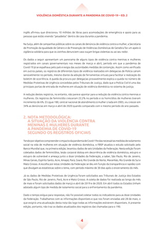 Violência doméstica durante a pandemia de Covid-19 – ed. 2
4
inglês afirmou que direcionou 10 milhões de libras para acomodações de emergência e apoio para as
pessoas que estão vivendo “pesadelos” dentro de casa durante a pandemia.
Na Suíça, além de campanhas públicas sobre os canais de denúncia de violência contra a mulher, a Secretaria
de Promoção da Igualdade de Gênero e de Prevenção de Violências Domésticas de Genebra fez um apelo à
vigilância solidária para que os vizinhos denunciem caso ouçam brigas violentas ou ao seu redor.
Os dados a seguir apresentam um panorama de alguns tipos de violência contra meninas e mulheres
registrados em canais governamentais nos meses de março e abril, período em que a pandemia de
Covid-19 já se espalhava pelo país e exigia das autoridades medidas de contenção. Assim como verificado
em outros países, os registros de diferentes tipos de violência realizados em delegacias de Polícia caíram
sensivelmente no período, mesmo diante da adoção de ferramentas virtuais para facilitar a realização do
boletim de ocorrência. A queda da procura por delegacias provavelmente explica a queda no número de
Medidas Protetivas de Urgência concedidas pelos Tribunais de Justiça, dado que a Polícia Civil é uma das
principais portas de entrada de mulheres em situação de violência doméstica no sistema de justiça.
A redução destes registros, no entanto, não parece apontar para a redução da violência contra meninas e
mulheres. Os registros de feminicídio cresceram 22,2% no período e os homicídios de mulheres tiveram
incremento de 6%. O Ligue-180, central nacional de atendimento à mulher criada em 2005, viu crescer em
34% as denúncias em março e abril de 2020 quando comparado com o mesmo período do ano passado.
2. Nota metodológica:
a situação da violência contra
meninas e mulheres durante
a pandemia de Covid-19
segundo os registros oficiais
TendoporobjetivocompreenderoimpactodapandemiadeCovid-19edasnecessáriasmedidasdeisolamento
social na vida de mulheres em situação de violência doméstica, o FBSP atualiza o estudo solicitado pelo
Banco Mundial que, na primeira edição, levantou dados de seis Unidades da Federação. Nesta edição foram
coletados dados de feminicídios, lesão corporal dolosa em decorrência de violência doméstica, estupro e
estupro de vulnerável e ameaça junto a doze Unidades da Federação, a saber, São Paulo, Rio de Janeiro,
Minas Gerais, Espírito Santo, Acre, Amapá, Pará, Ceará, Rio Grande do Norte, Maranhão, Rio Grande do Sul e
Mato Grosso. A escolha por estas Unidades da Federação se deu em função da transparência e rapidez com
que divulgam as estatísticas sobre o tema, com período máximo de 30 dias após o encerramento do mês.
Já os dados de Medidas Protetivas de Urgência foram solicitados aos Tribunais de Justiça dos Estados
de São Paulo, Rio de Janeiro, Pará, Acre e Mato Grosso. A coleta de dados foi realizada ao longo do mês
de maio e foram solicitados dados de março e abril de 2019 e de 2020. Em abril todos os Estados tinham
adotado algum tipo de medida de isolamento social para o enfrentamento da pandemia.
Dado o tempo exíguo para respostas, não foi possível coletar todos os indicadores para as doze Unidades
da Federação. Trabalhamos com as informações disponíveis e que nos foram enviadas até 28 de maio, o
que exigirá uma atualização desta nota tão logo todas as informações estiverem disponíveis. A presente
edição, portanto, não traz os dados atualizados dos registros das chamadas para o 190.
 