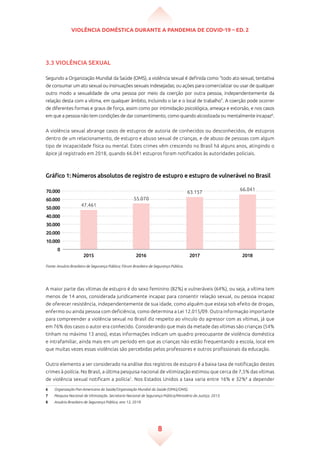 Violência doméstica durante a pandemia de Covid-19 – ed. 2
8
3.3 Violência sexual
Segundo a Organização Mundial da Saúde (OMS), a violência sexual é definida como “todo ato sexual, tentativa
de consumar um ato sexual ou insinuações sexuais indesejadas; ou ações para comercializar ou usar de qualquer
outro modo a sexualidade de uma pessoa por meio da coerção por outra pessoa, independentemente da
relação desta com a vítima, em qualquer âmbito, incluindo o lar e o local de trabalho”. A coerção pode ocorrer
de diferentes formas e graus de força, assim como por intimidação psicológica, ameaça e extorsão, e nos casos
em que a pessoa não tem condições de dar consentimento, como quando alcoolizada ou mentalmente incapaz6
.
A violência sexual abrange casos de estupros de autoria de conhecidos ou desconhecidos, de estupros
dentro de um relacionamento, de estupro e abuso sexual de crianças, e de abuso de pessoas com algum
tipo de incapacidade física ou mental. Estes crimes vêm crescendo no Brasil há alguns anos, atingindo o
ápice já registrado em 2018, quando 66.041 estupros foram notificados às autoridades policiais.
Gráfico 1: Números absolutos de registro de estupro e estupro de vulnerável no Brasil
70.000
60.000
50.000
40.000
30.000
20.000
10.000
0
2015 2016 2017 2018
47.461
55.070
63.157
66.041
Fonte: Anuário Brasileiro de Segurança Pública; Fórum Brasileiro de Segurança Pública.
A maior parte das vítimas de estupro é do sexo feminino (82%) e vulneráveis (64%), ou seja, a vítima tem
menos de 14 anos, considerada juridicamente incapaz para consentir relação sexual, ou pessoa incapaz
de oferecer resistência, independentemente de sua idade, como alguém que esteja sob efeito de drogas,
enfermo ou ainda pessoa com deficiência, como determina a Lei 12.015/09. Outra informação importante
para compreender a violência sexual no Brasil diz respeito ao vínculo do agressor com as vítimas, já que
em 76% dos casos o autor era conhecido. Considerando que mais da metade das vítimas são crianças (54%
tinham no máximo 13 anos), estas informações indicam um quadro preocupante de violência doméstica
e intrafamiliar, ainda mais em um período em que as crianças não estão frequentando a escola, local em
que muitas vezes essas violências são percebidas pelos professores e outros profissionais da educação.
Outro elemento a ser considerado na análise dos registros de estupro é a baixa taxa de notificação destes
crimes à polícia. No Brasil, a última pesquisa nacional de vitimização estimou que cerca de 7,5% das vítimas
de violência sexual notificam a polícia7
. Nos Estados Unidos a taxa varia entre 16% e 32%8
a depender
6	 Organização Pan-Americana da Saúde/Organização Mundial da Saúde (OPAS/OMS).
7	 Pesquisa Nacional de Vitimização. Secretaria Nacional de Segurança Pública/Ministério da Justiça, 2013.
8	 Anuário Brasileiro de Segurança Pública, ano 13, 2019.
 