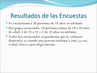 Resultados de las Encuestas Se encuestaron a 20 personas de 18 años en adelante. Del grupo encuestado, 10 personas tenían de 18 a 24 años de edad; 5 de 25 a 31 y 5 de 32 años en adelante. Todos los encuestados respondieron que la violencia doméstica es cuando una persona maltrata a otra, ya sea, verbal, física o psicológicamente. 