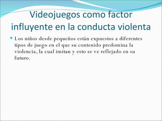 Videojuegos como factor influyente en la conducta violenta Los niños desde pequeños están expuestos a diferentes tipos de juego en el que su contenido predomina la violencia, la cual imitan y esto se ve reflejado en su futuro. 