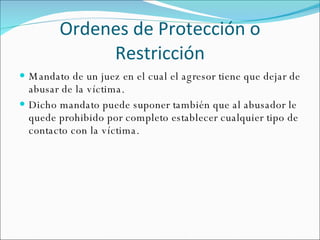 Ordenes de Protección o Restricción Mandato de un juez en el cual el agresor tiene que dejar de abusar de la víctima. Dicho mandato puede suponer también que al abusador le quede prohibido por completo establecer cualquier tipo de contacto con la víctima. 