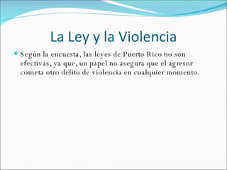 La Ley y la Violencia Según la encuesta, las leyes de Puerto Rico no son efectivas, ya que, un papel no asegura que el agresor cometa otro delito de violencia en cualquier momento. 