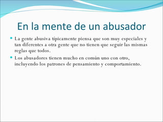 En la mente de un abusador La gente abusiva típicamente piensa que son muy especiales y tan diferentes a otra gente que no tienen que seguir las mismas reglas que todos. Los abusadores tienen mucho en común uno con otro, incluyendo los patrones de pensamiento y comportamiento.  