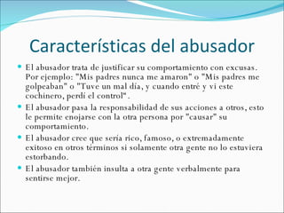 Características del abusador El abusador trata de justificar su comportamiento con excusas. Por ejemplo: "Mis padres nunca me amaron" o "Mis padres me golpeaban" o "Tuve un mal día, y cuando entré y vi este cochinero, perdí el control“. El abusador pasa la responsabilidad de sus acciones a otros, esto le permite enojarse con la otra persona por "causar" su comportamiento.  El abusador cree que sería rico, famoso, o extremadamente exitoso en otros términos si solamente otra gente no lo estuviera estorbando. El abusador también insulta a otra gente verbalmente para sentirse mejor.  