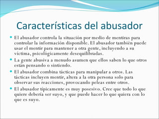 Características del abusador El abusador controla la situación por medio de mentiras para controlar la información disponible. El abusador también puede usar el mentir para mantener a otra gente, incluyendo a su víctima, psicológicamente desequilibradas. La gente abusiva a menudo asumen que ellos saben lo que otros están pensando o sintiendo. El abusador combina tácticas para manipular a otros. Las tácticas incluyen mentir, altera a la otra persona solo para observar sus reacciones, provocando peleas entre otros. El abusador típicamente es muy posesivo. Cree que todo lo que quiere debería ser suyo, y que puede hacer lo que quiera con lo que es suyo. 