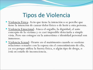 Tipos de Violencia Violencia Física -  Acto que tiene la intención o se percibe que tiene la intención de causar dolor físico o de herir a otra persona. Violencia Emocional - Ataca el orgullo, la dignidad, el auto concepto de la víctima y es casi imposible detectarla a simple vista. Pero sus estragos en la autoestima e identidad personal son inmensos.  Violencia Sexual - Ocurre en el matrimonio cuando se sostiene relaciones sexuales con la esposa sin el consentimiento de ella, ya sea porque utiliza la fuerza física, o algún tipo de droga, o está en estado de inconsciencia. 
