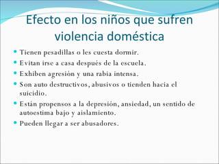 Efecto en los niños que sufren violencia doméstica Tienen pesadillas o les cuesta dormir. Evitan irse a casa después de la escuela. Exhiben agresión y una rabia intensa. Son auto destructivos, abusivos o tienden hacia el suicidio. Están propensos a la depresión, ansiedad, un sentido de autoestima bajo y aislamiento. Pueden llegar a ser abusadores. 