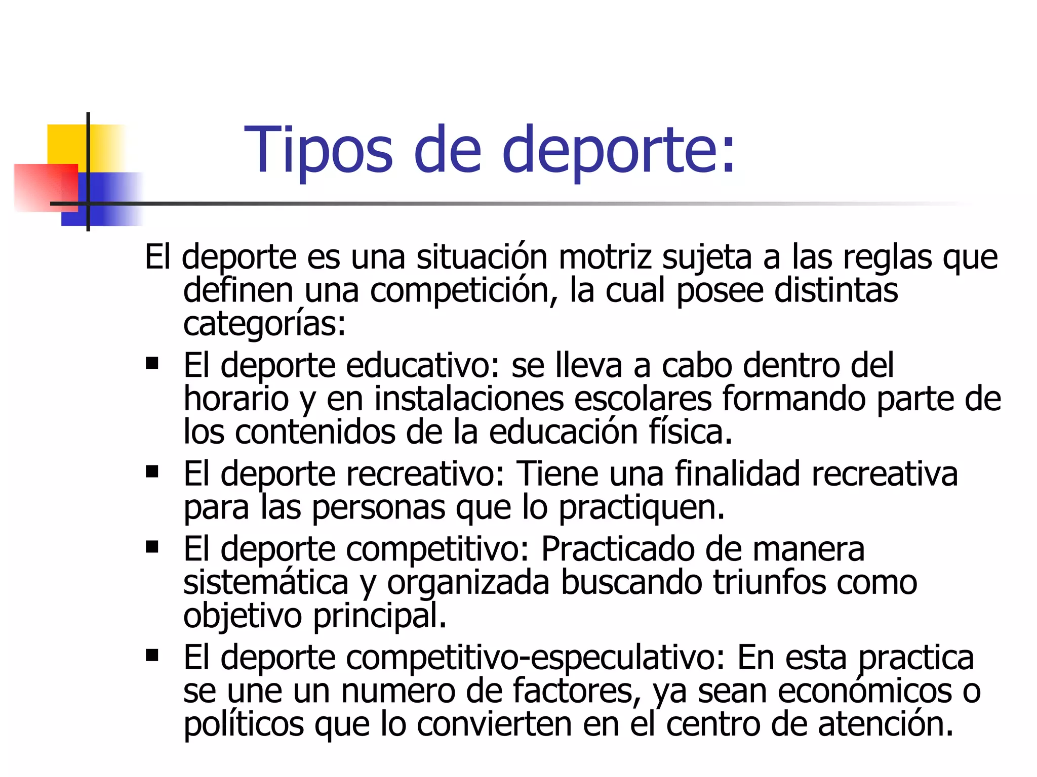 Tipos de deporte: El deporte es una situación motriz sujeta a las reglas que definen una competición, la cual posee distintas categorías: El deporte educativo: se lleva a cabo dentro del horario y en instalaciones escolares formando parte de los contenidos de la educación física. El deporte recreativo: Tiene una finalidad recreativa para las personas que lo practiquen. El deporte competitivo: Practicado de manera sistemática y organizada buscando triunfos como objetivo principal. El deporte competitivo-especulativo: En esta practica se une un numero de factores, ya sean económicos o políticos que lo convierten en el centro de atención.  
