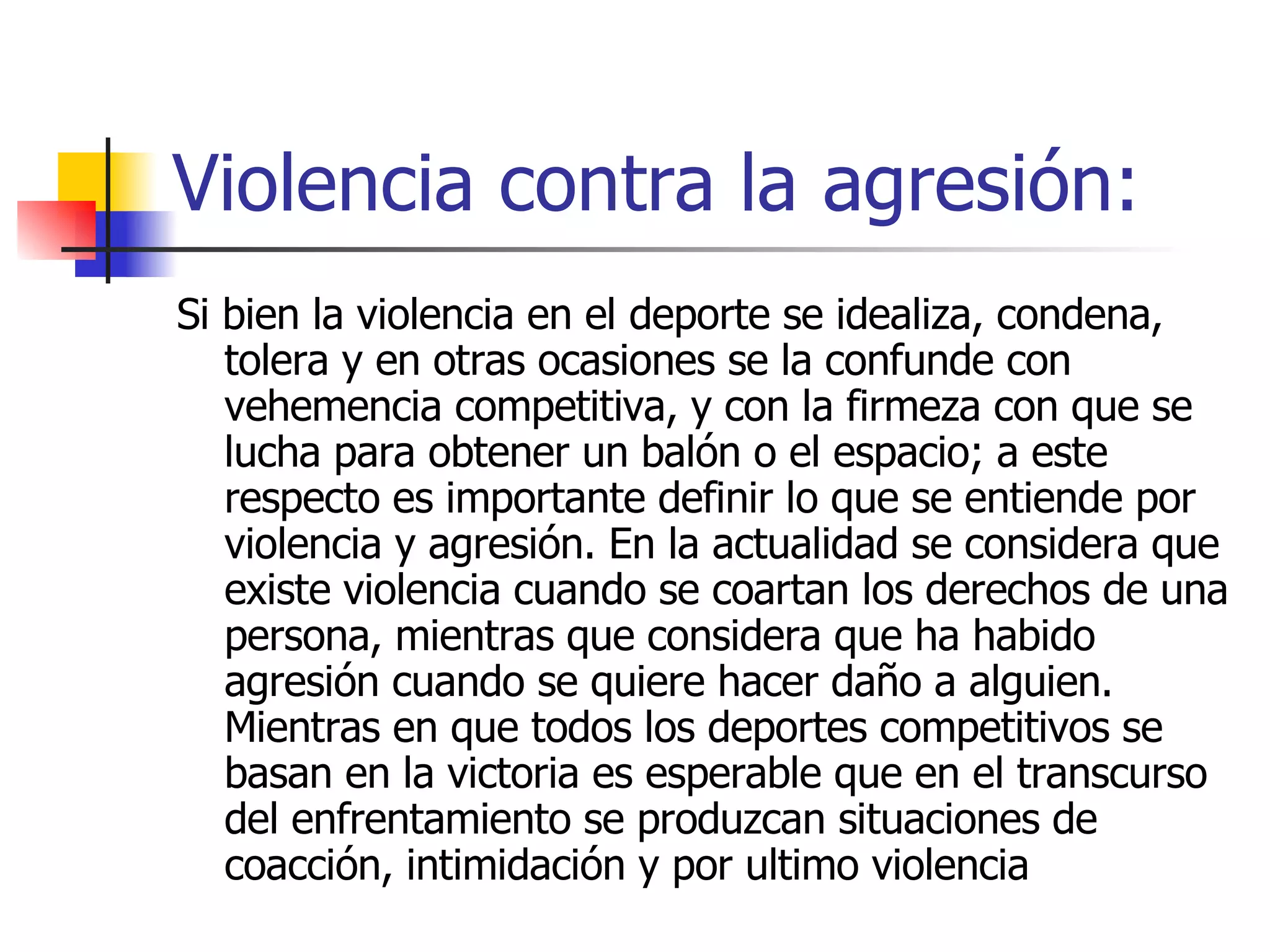 Violencia contra la agresión: Si bien la violencia en el deporte se idealiza, condena, tolera y en otras ocasiones se la confunde con vehemencia competitiva, y con la firmeza con que se lucha para obtener un balón o el espacio; a este respecto es importante definir lo que se entiende por violencia y agresión. En la actualidad se considera que existe violencia cuando se coartan los derechos de una persona, mientras que considera que ha habido agresión cuando se quiere hacer daño a alguien. Mientras en que todos los deportes competitivos se basan en la victoria es esperable que en el transcurso del enfrentamiento se produzcan situaciones de coacción, intimidación y por ultimo violencia  