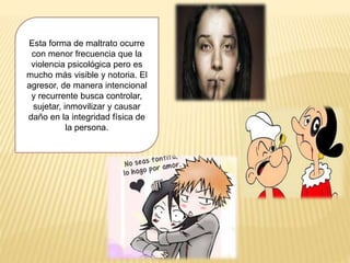 Esta forma de maltrato ocurre
con menor frecuencia que la
violencia psicológica pero es
mucho más visible y notoria. El
agresor, de manera intencional
y recurrente busca controlar,
sujetar, inmovilizar y causar
daño en la integridad física de
la persona.