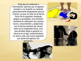 Este tipo de violencia o
intimidación ejercida por el agresor
revisten a no dudarlo un carácter
particularmente degradante para la
víctima, ya que no solo es el hecho
físico de la agresión mediante
golpes o puntapiés, sino también
mediante la utilización de cuerpos
duros, contundentes y peligrosos,
con el ánimo expreso de causar
daño en la integridad física, sino
que también llega a generar un
trauma en el ego, produciéndose
un temor ante una nueva agresión
por parte del agresor y/o
agresores.