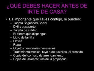 ¿QUÉ DEBES HACER ANTES DE IRTE DE CASA? Es importante que lleves contigo, si puedes: Tarjeta Seguridad Social DNI y pasaporte Tarjeta de crédito El dinero que dispongas Libro de familia Llaves Ropa Objetos personales necesarios Tratamiento médico, tuyo o de tus hijos, si procede Copia del contrato de arrendamiento Copia de las escrituras de la propiedad 