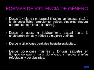 FORMAS DE VIOLENCIA DE GÉNERO Desde la violencia emocional (insultos, amenazas, etc.), a la violencia física (empujones, golpes, disparos, ataques de arma blanca, hasta la muerte). Desde el acoso  u hostigamiento sexual hasta la explotación sexual y tráfico de mujeres y niñas. Desde mutilaciones genitales hasta la esclavitud. Desde violaciones masivas y torturas sexuales en tiempos de guerra hasta violaciones a mujeres y niñas refugiadas y desplazadas. 
