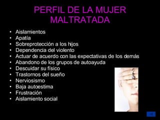 PERFIL DE LA MUJER MALTRATADA Aislamientos Apatía Sobreprotección a los hijos Dependencia del violento Actuar de acuerdo con las expectativas de los demás Abandono de los grupos de autoayuda Descuidar su físico Trastornos del sueño Nerviosismo Baja autoestima Frustración Aislamiento social 