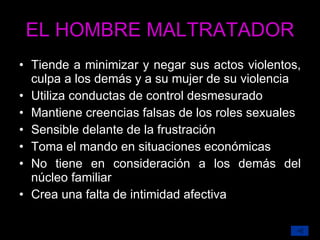 EL HOMBRE MALTRATADOR Tiende a minimizar y negar sus actos violentos, culpa a los demás y a su mujer de su violencia Utiliza conductas de control desmesurado Mantiene creencias falsas de los roles sexuales Sensible delante de la frustración Toma el mando en situaciones económicas No tiene en consideración a los demás del núcleo familiar Crea una falta de intimidad afectiva 