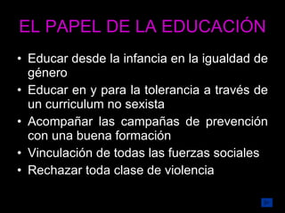 EL PAPEL DE LA EDUCACIÓN Educar desde la infancia en la igualdad de género Educar en y para la tolerancia a través de un curriculum no sexista  Acompañar las campañas de prevención con una buena formación Vinculación de todas las fuerzas sociales Rechazar toda clase de violencia 