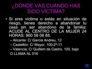 ¿DÓNDE VAS CUANDO HAS SIDO VÍCTIMA? Si eres víctima o estás en situación de riesgo, tienes derecho a abandonar tu casa sin ser abandono de la familia: ACUDE AL CENTRO DE LA MUJER 24 HORAS: 900 58 08 88. Alicante: C/ García Andreu, 12  Castellón: C/ Mayor, 100-2º-11 Valencia: C/ Guillem de Castro, 100, bajo O LLAMA AL 016 