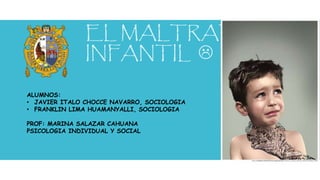 EL MALTRATO
INFANTIL 
ALUMNOS:
• JAVIER ITALO CHOCCE NAVARRO, SOCIOLOGIA
• FRANKLIN LIMA HUAMANYALLI, SOCIOLOGIA
PROF: MARINA SALAZAR CAHUANA
PSICOLOGIA INDIVIDUAL Y SOCIAL
 