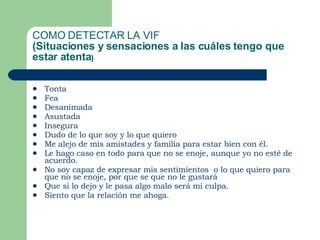 COMO DETECTAR LA VIF (Situaciones y sensaciones a las cuáles tengo que estar atenta ) Tonta Fea Desanimada Asustada Insegura Dudo de lo que soy y lo que quiero Me alejo de mis amistades y familia para estar bien con él. Le hago caso en todo para que no se enoje, aunque yo no esté de acuerdo. No soy capaz de expresar mis sentimientos  o lo que quiero para que no se enoje, por que se que no le gustará  Que si lo dejo y le pasa algo malo será mi culpa. Siento que la relación me ahoga. 