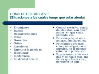 COMO DETECTAR LA VIF (Situaciones a las cuáles tengo que estar atenta)   Empujones Burlas  Descalificaciones Celos Groserías Gritos Agresiones  Ignorar a la polola (o) Ridiculizar Indiferencia Infidelidad abierta Control excesivo, como: donde estás, con quién andas, en que estás pensado, etc. Peticiones de no ver a amigos, familiares, etc. Peticiones y ordenes como: no salgas, no te arregles, no te pongas esto, no te pintes, etc. Expresiones como: eres mía y de nadie más, me tienes que hacer caso, porque yo te amo. 