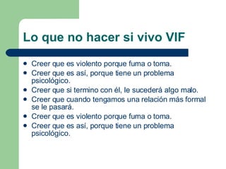 Lo que no hacer si vivo VIF Creer que es violento porque fuma o toma. Creer que es así, porque tiene un problema psicológico. Creer que si termino con él, le sucederá algo malo. Creer que cuando tengamos una relación más formal se le pasará. Creer que es violento porque fuma o toma. Creer que es así, porque tiene un problema psicológico. 