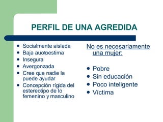 PERFIL DE UNA AGREDIDA Socialmente aislada Baja auotoestima Insegura Avergonzada Cree que nadie la puede ayudar Concepción rígida del estereotipo de lo femenino y masculino No es necesariamente una mujer: Pobre Sin educación Poco inteligente Víctima 