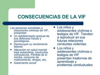 CONSECUENCIAS DE LA VIF Las personas sometidas a situaciones crónicas de VIF, presentan: Un debilitamiento gradual de sus defensas físicas y psicológicas. Disminuyen su rendimiento laboral. Alteración en salud mental: baja autoestima, conductas compulsivas. Pérdida de sí misma, consumo de medicamento, drogas, etc,  Aislamiento social Los niños y adolescentes víctimas o testigos de VIF. Tienden a reproducir en sus futuras relaciones conductas violentas. Los niños y adolescentes víctimas o testigos de VIF presentan trastornos de aprendizaje y problemas conductuales 