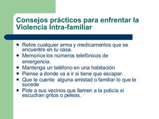 Consejos prácticos para enfrentar la Violencia Intra-familiar Retire cualquier arma y medicamentos que se encuentre en tu casa. Memorice los números telefónicos de emergencia. Mantenga un teléfono en una habitación Piense a donde va a ir si tiene que escapar. Que le cuente  alguna amistad o familiar lo que le sucede Pide a sus vecinos que llamen a la policía si escuchan gritos o peleas. 