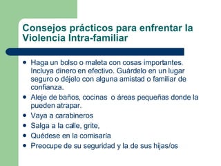 Consejos prácticos para enfrentar la Violencia Intra-familiar Haga un bolso o maleta con cosas importantes. Incluya dinero en efectivo. Guárdelo en un lugar seguro o déjelo con alguna amistad o familiar de confianza.  Aleje de baños, cocinas  o áreas pequeñas donde la pueden atrapar. Vaya a carabineros Salga a la calle, grite, Quédese en la comisaría Preocupe de su seguridad y la de sus hijas/os 