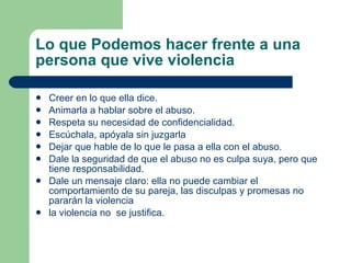 Lo que Podemos hacer frente a una persona que vive violencia Creer en lo que ella dice. Animarla a hablar sobre el abuso. Respeta su necesidad de confidencialidad. Escúchala, apóyala sin juzgarla Dejar que hable de lo que le pasa a ella con el abuso. Dale la seguridad de que el abuso no es culpa suya, pero que tiene responsabilidad. Dale un mensaje claro: ella no puede cambiar el comportamiento de su pareja, las disculpas y promesas no pararán la violencia la violencia no  se justifica.  