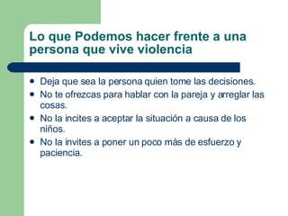Lo que Podemos hacer frente a una persona que vive violencia Deja que sea la persona quien tome las decisiones. No te ofrezcas para hablar con la pareja y arreglar las cosas. No la incites a aceptar la situación a causa de los niños.  No la invites a poner un poco más de esfuerzo y paciencia. 