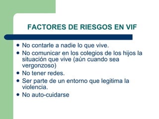 FACTORES DE RIESGOS EN VIF No contarle a nadie lo que vive. No comunicar en los colegios de los hijos la situación que vive (aún cuando sea vergonzoso) No tener redes. Ser parte de un entorno que legitima la violencia. No auto-cuidarse 