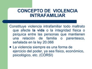 CONCEPTO DE  VIOLENCIA INTRAFAMILIAR Constituye violencia intrafamiliar todo maltrato que afecte  la vida  o la integridad física o psíquica entre las personas que mantienen una relación de familia o parentesco, señalada en la ley 20.066 La violencia siempre es una forma de ejercicio del poder, ya sea físico, económico, psicológico, etc. (CORSI) 