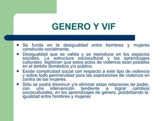 GENERO Y VIF Se funda en la desigualdad entre hombres y mujeres construida socialmente. Desigualdad que se valida y se reproduce en los espacios sociales. La estructura sociocultural y los aprendizajes culturales  legitiman que estos actos de violencia sean posibles en el ámbito doméstico y/o público. Existe complicidad social con respecto a este tipo de violencia y sobre todo permisividad para las expresiones de violencia en contra de las mujeres. Sólo se podrá disminuir y/o eliminar estas relaciones de poder, con una intervención tendiente a lograr cambios socioculturales, en los aprendizajes de género, posibilitando la  igualdad entre hombres y mujeres 