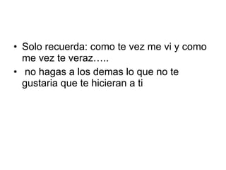 Solo recuerda: como te vez me vi y como me vez te veraz….. no hagas a los demas lo que no te gustaria que te hicieran a ti 