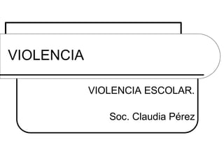 VIOLENCIA
VIOLENCIA ESCOLAR.
Soc. Claudia Pérez

 