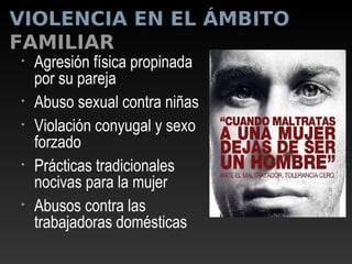 VIOLENCIA EN EL ÁMBITO
FAMILIAR
• Agresión física propinada
por su pareja
• Abuso sexual contra niñas
• Violación conyugal y sexo
forzado
• Prácticas tradicionales
nocivas para la mujer
• Abusos contra las
trabajadoras domésticas
 