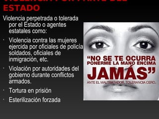 VIOLENCIA POR PARTE DEL
ESTADO
Violencia perpetrada o tolerada
por el Estado o agentes
estatales como:
• Violencia contra las mujeres
ejercida por oficiales de policía,
soldados, oficiales de
inmigración, etc.
• Violación por autoridades del
gobierno durante conflictos
armados.
• Tortura en prisión
• Esterilización forzada
 
