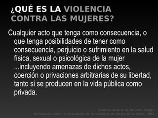 ¿QUÉ ES LA VIOLENCIA
CONTRA LAS MUJERES?
Cualquier acto que tenga como consecuencia, o
que tenga posibilidades de tener como
consecuencia, perjuicio o sufrimiento en la salud
física, sexual o psicológica de la mujer
...incluyendo amenazas de dichos actos,
coerción o privaciones arbitrarias de su libertad,
tanto si se producen en la vida pública como
privada.
Asamblea General de Naciones Unidas
Declaración sobre la eliminación de la violencia en contra de la mujer. 1993
 