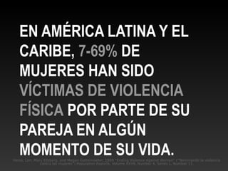 Heise, Lori, Mary Ellsberg, and Megan Gottemoeller. 1999 “Ending Violence Against Women” (“Terminando la violencia
contra las mujeres”) Population Reports, Volume XXVII, Number 4, Series L, Number 11.
EN AMÉRICA LATINA Y EL
CARIBE, 7-69% DE
MUJERES HAN SIDO
VÍCTIMAS DE VIOLENCIA
FÍSICA POR PARTE DE SU
PAREJA EN ALGÚN
MOMENTO DE SU VIDA.
 